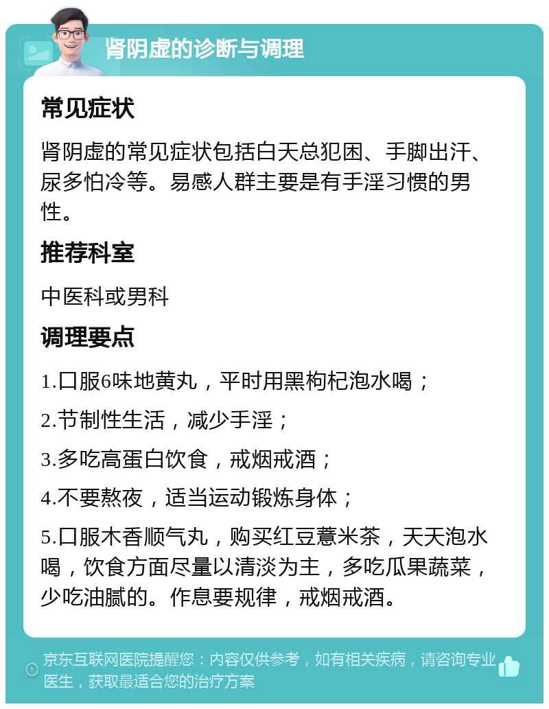 肾阴虚的诊断与调理 常见症状 肾阴虚的常见症状包括白天总犯困、手脚出汗、尿多怕冷等。易感人群主要是有手淫习惯的男性。 推荐科室 中医科或男科 调理要点 1.口服6味地黄丸，平时用黑枸杞泡水喝； 2.节制性生活，减少手淫； 3.多吃高蛋白饮食，戒烟戒酒； 4.不要熬夜，适当运动锻炼身体； 5.口服木香顺气丸，购买红豆薏米茶，天天泡水喝，饮食方面尽量以清淡为主，多吃瓜果蔬菜，少吃油腻的。作息要规律，戒烟戒酒。