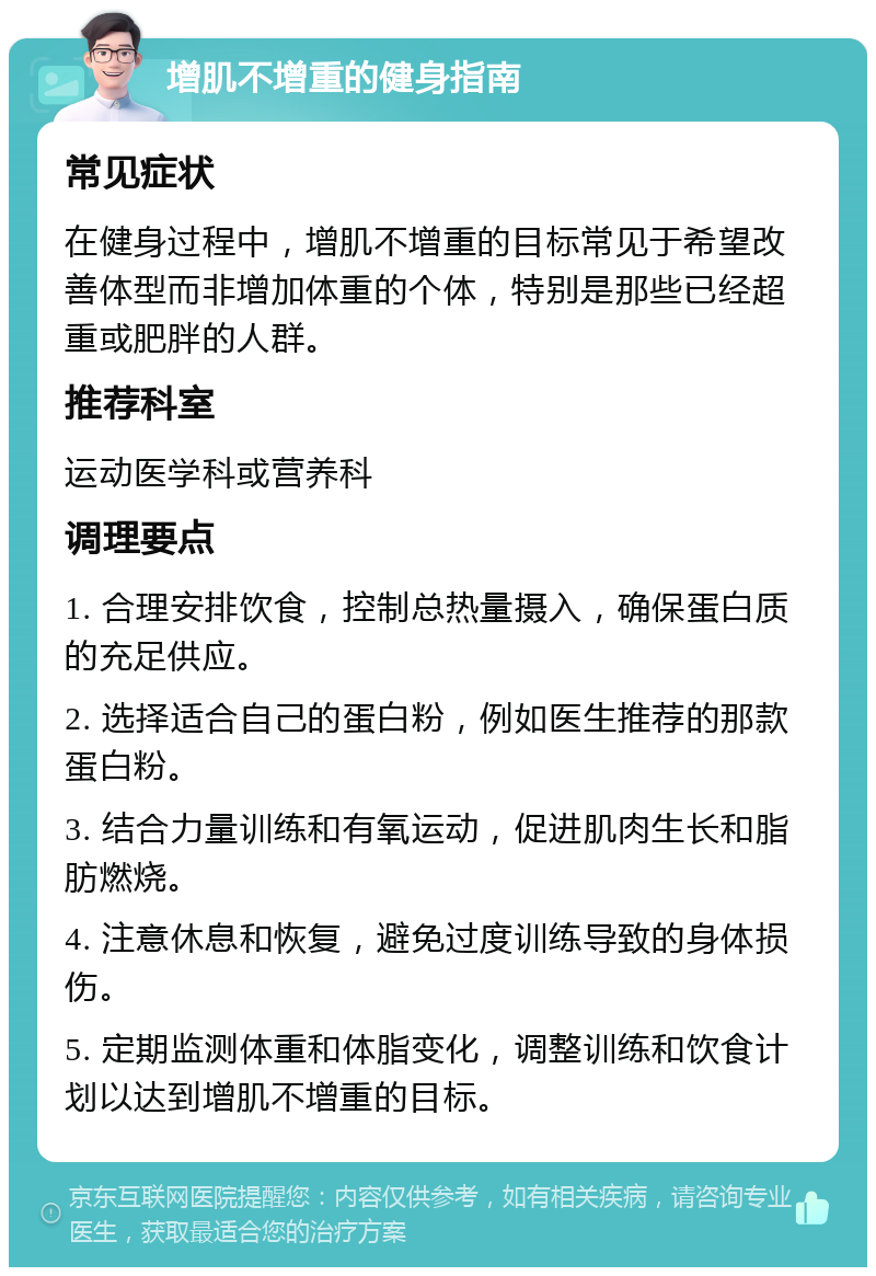 增肌不增重的健身指南 常见症状 在健身过程中，增肌不增重的目标常见于希望改善体型而非增加体重的个体，特别是那些已经超重或肥胖的人群。 推荐科室 运动医学科或营养科 调理要点 1. 合理安排饮食，控制总热量摄入，确保蛋白质的充足供应。 2. 选择适合自己的蛋白粉，例如医生推荐的那款蛋白粉。 3. 结合力量训练和有氧运动，促进肌肉生长和脂肪燃烧。 4. 注意休息和恢复，避免过度训练导致的身体损伤。 5. 定期监测体重和体脂变化，调整训练和饮食计划以达到增肌不增重的目标。