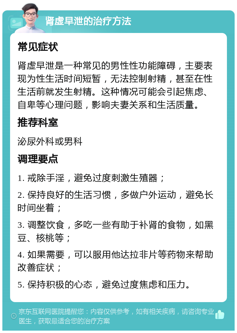 肾虚早泄的治疗方法 常见症状 肾虚早泄是一种常见的男性性功能障碍，主要表现为性生活时间短暂，无法控制射精，甚至在性生活前就发生射精。这种情况可能会引起焦虑、自卑等心理问题，影响夫妻关系和生活质量。 推荐科室 泌尿外科或男科 调理要点 1. 戒除手淫，避免过度刺激生殖器； 2. 保持良好的生活习惯，多做户外运动，避免长时间坐着； 3. 调整饮食，多吃一些有助于补肾的食物，如黑豆、核桃等； 4. 如果需要，可以服用他达拉非片等药物来帮助改善症状； 5. 保持积极的心态，避免过度焦虑和压力。