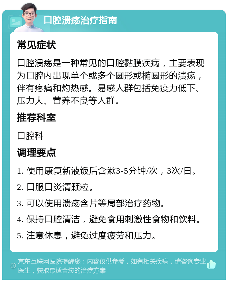 口腔溃疡治疗指南 常见症状 口腔溃疡是一种常见的口腔黏膜疾病，主要表现为口腔内出现单个或多个圆形或椭圆形的溃疡，伴有疼痛和灼热感。易感人群包括免疫力低下、压力大、营养不良等人群。 推荐科室 口腔科 调理要点 1. 使用康复新液饭后含漱3-5分钟/次，3次/日。 2. 口服口炎清颗粒。 3. 可以使用溃疡含片等局部治疗药物。 4. 保持口腔清洁，避免食用刺激性食物和饮料。 5. 注意休息，避免过度疲劳和压力。