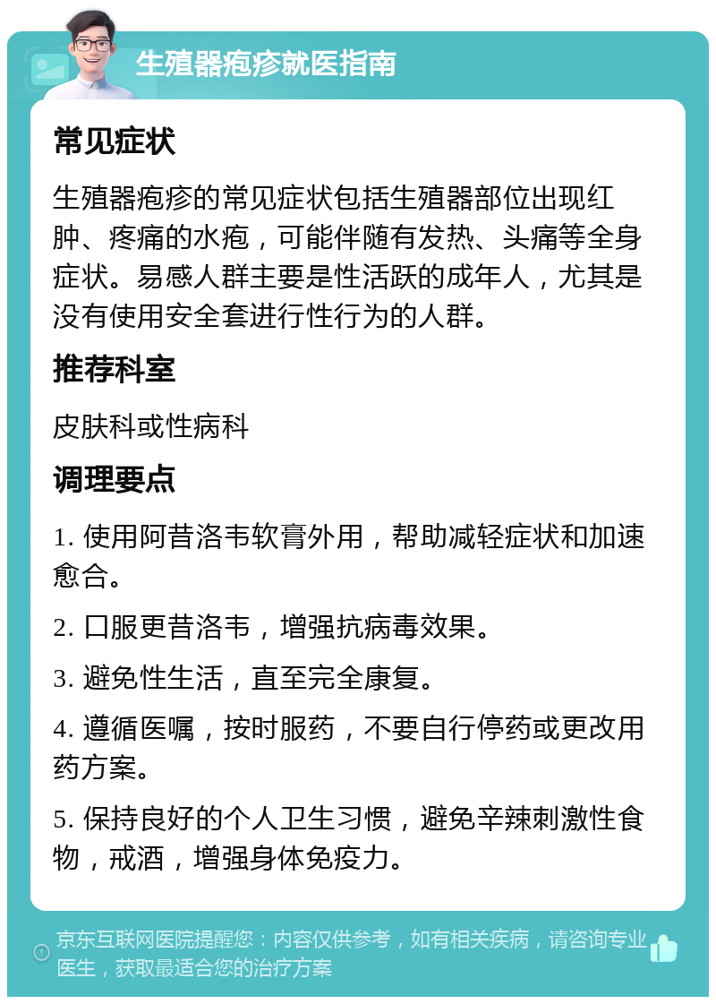 生殖器疱疹就医指南 常见症状 生殖器疱疹的常见症状包括生殖器部位出现红肿、疼痛的水疱，可能伴随有发热、头痛等全身症状。易感人群主要是性活跃的成年人，尤其是没有使用安全套进行性行为的人群。 推荐科室 皮肤科或性病科 调理要点 1. 使用阿昔洛韦软膏外用，帮助减轻症状和加速愈合。 2. 口服更昔洛韦，增强抗病毒效果。 3. 避免性生活，直至完全康复。 4. 遵循医嘱，按时服药，不要自行停药或更改用药方案。 5. 保持良好的个人卫生习惯，避免辛辣刺激性食物，戒酒，增强身体免疫力。