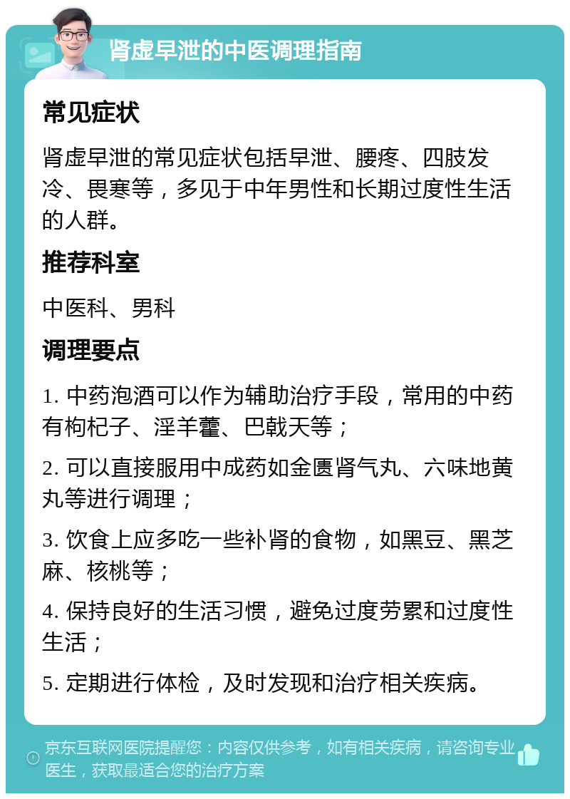 肾虚早泄的中医调理指南 常见症状 肾虚早泄的常见症状包括早泄、腰疼、四肢发冷、畏寒等，多见于中年男性和长期过度性生活的人群。 推荐科室 中医科、男科 调理要点 1. 中药泡酒可以作为辅助治疗手段，常用的中药有枸杞子、淫羊藿、巴戟天等； 2. 可以直接服用中成药如金匮肾气丸、六味地黄丸等进行调理； 3. 饮食上应多吃一些补肾的食物，如黑豆、黑芝麻、核桃等； 4. 保持良好的生活习惯，避免过度劳累和过度性生活； 5. 定期进行体检，及时发现和治疗相关疾病。