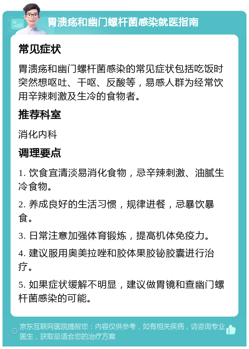 胃溃疡和幽门螺杆菌感染就医指南 常见症状 胃溃疡和幽门螺杆菌感染的常见症状包括吃饭时突然想呕吐、干呕、反酸等，易感人群为经常饮用辛辣刺激及生冷的食物者。 推荐科室 消化内科 调理要点 1. 饮食宜清淡易消化食物，忌辛辣刺激、油腻生冷食物。 2. 养成良好的生活习惯，规律进餐，忌暴饮暴食。 3. 日常注意加强体育锻炼，提高机体免疫力。 4. 建议服用奥美拉唑和胶体果胶铋胶囊进行治疗。 5. 如果症状缓解不明显，建议做胃镜和查幽门螺杆菌感染的可能。