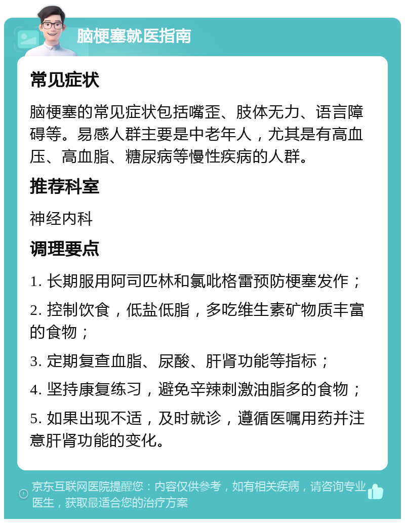 脑梗塞就医指南 常见症状 脑梗塞的常见症状包括嘴歪、肢体无力、语言障碍等。易感人群主要是中老年人，尤其是有高血压、高血脂、糖尿病等慢性疾病的人群。 推荐科室 神经内科 调理要点 1. 长期服用阿司匹林和氯吡格雷预防梗塞发作； 2. 控制饮食，低盐低脂，多吃维生素矿物质丰富的食物； 3. 定期复查血脂、尿酸、肝肾功能等指标； 4. 坚持康复练习，避免辛辣刺激油脂多的食物； 5. 如果出现不适，及时就诊，遵循医嘱用药并注意肝肾功能的变化。