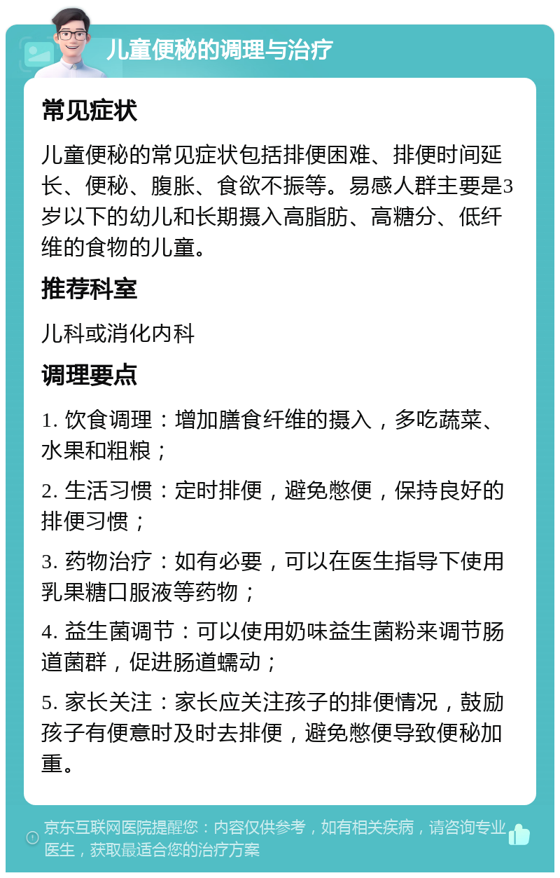 儿童便秘的调理与治疗 常见症状 儿童便秘的常见症状包括排便困难、排便时间延长、便秘、腹胀、食欲不振等。易感人群主要是3岁以下的幼儿和长期摄入高脂肪、高糖分、低纤维的食物的儿童。 推荐科室 儿科或消化内科 调理要点 1. 饮食调理：增加膳食纤维的摄入，多吃蔬菜、水果和粗粮； 2. 生活习惯：定时排便，避免憋便，保持良好的排便习惯； 3. 药物治疗：如有必要，可以在医生指导下使用乳果糖口服液等药物； 4. 益生菌调节：可以使用奶味益生菌粉来调节肠道菌群，促进肠道蠕动； 5. 家长关注：家长应关注孩子的排便情况，鼓励孩子有便意时及时去排便，避免憋便导致便秘加重。