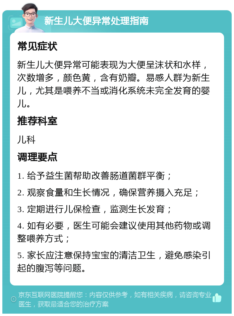 新生儿大便异常处理指南 常见症状 新生儿大便异常可能表现为大便呈沫状和水样，次数增多，颜色黄，含有奶瓣。易感人群为新生儿，尤其是喂养不当或消化系统未完全发育的婴儿。 推荐科室 儿科 调理要点 1. 给予益生菌帮助改善肠道菌群平衡； 2. 观察食量和生长情况，确保营养摄入充足； 3. 定期进行儿保检查，监测生长发育； 4. 如有必要，医生可能会建议使用其他药物或调整喂养方式； 5. 家长应注意保持宝宝的清洁卫生，避免感染引起的腹泻等问题。