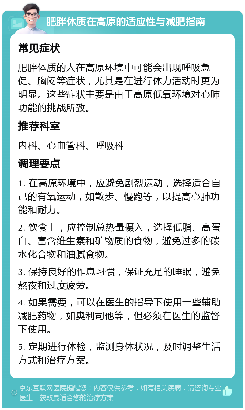 肥胖体质在高原的适应性与减肥指南 常见症状 肥胖体质的人在高原环境中可能会出现呼吸急促、胸闷等症状，尤其是在进行体力活动时更为明显。这些症状主要是由于高原低氧环境对心肺功能的挑战所致。 推荐科室 内科、心血管科、呼吸科 调理要点 1. 在高原环境中，应避免剧烈运动，选择适合自己的有氧运动，如散步、慢跑等，以提高心肺功能和耐力。 2. 饮食上，应控制总热量摄入，选择低脂、高蛋白、富含维生素和矿物质的食物，避免过多的碳水化合物和油腻食物。 3. 保持良好的作息习惯，保证充足的睡眠，避免熬夜和过度疲劳。 4. 如果需要，可以在医生的指导下使用一些辅助减肥药物，如奥利司他等，但必须在医生的监督下使用。 5. 定期进行体检，监测身体状况，及时调整生活方式和治疗方案。