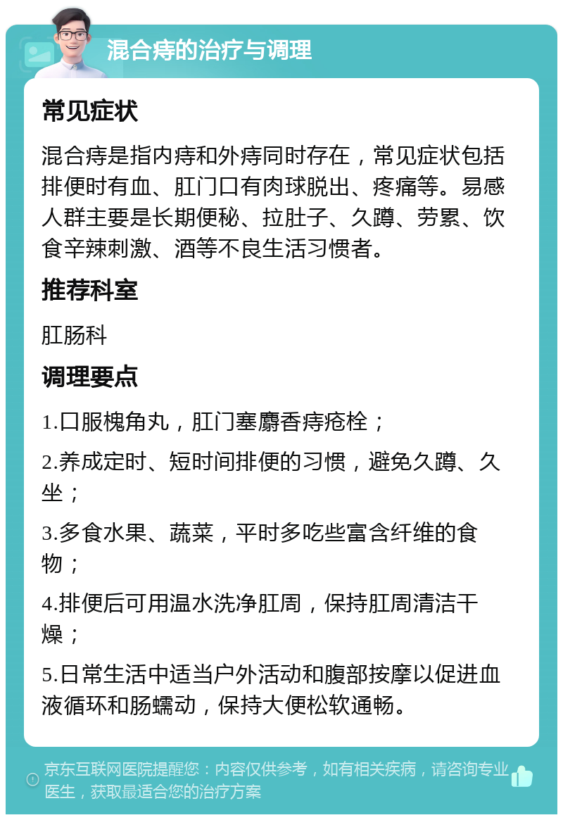 混合痔的治疗与调理 常见症状 混合痔是指内痔和外痔同时存在，常见症状包括排便时有血、肛门口有肉球脱出、疼痛等。易感人群主要是长期便秘、拉肚子、久蹲、劳累、饮食辛辣刺激、酒等不良生活习惯者。 推荐科室 肛肠科 调理要点 1.口服槐角丸，肛门塞麝香痔疮栓； 2.养成定时、短时间排便的习惯，避免久蹲、久坐； 3.多食水果、蔬菜，平时多吃些富含纤维的食物； 4.排便后可用温水洗净肛周，保持肛周清洁干燥； 5.日常生活中适当户外活动和腹部按摩以促进血液循环和肠蠕动，保持大便松软通畅。