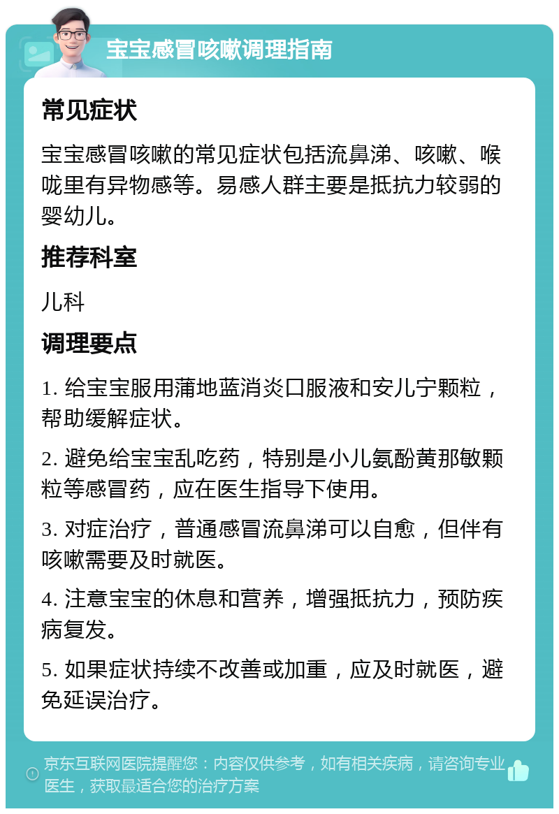 宝宝感冒咳嗽调理指南 常见症状 宝宝感冒咳嗽的常见症状包括流鼻涕、咳嗽、喉咙里有异物感等。易感人群主要是抵抗力较弱的婴幼儿。 推荐科室 儿科 调理要点 1. 给宝宝服用蒲地蓝消炎口服液和安儿宁颗粒，帮助缓解症状。 2. 避免给宝宝乱吃药，特别是小儿氨酚黄那敏颗粒等感冒药，应在医生指导下使用。 3. 对症治疗，普通感冒流鼻涕可以自愈，但伴有咳嗽需要及时就医。 4. 注意宝宝的休息和营养，增强抵抗力，预防疾病复发。 5. 如果症状持续不改善或加重，应及时就医，避免延误治疗。