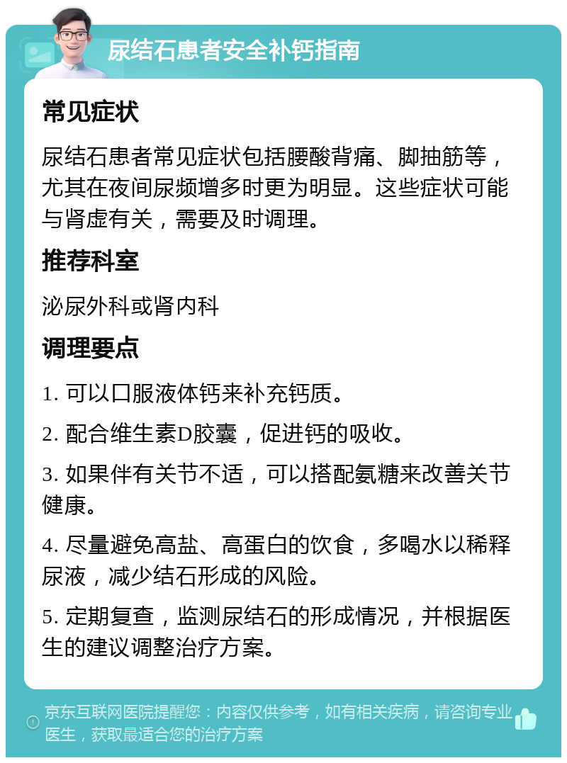 尿结石患者安全补钙指南 常见症状 尿结石患者常见症状包括腰酸背痛、脚抽筋等，尤其在夜间尿频增多时更为明显。这些症状可能与肾虚有关，需要及时调理。 推荐科室 泌尿外科或肾内科 调理要点 1. 可以口服液体钙来补充钙质。 2. 配合维生素D胶囊，促进钙的吸收。 3. 如果伴有关节不适，可以搭配氨糖来改善关节健康。 4. 尽量避免高盐、高蛋白的饮食，多喝水以稀释尿液，减少结石形成的风险。 5. 定期复查，监测尿结石的形成情况，并根据医生的建议调整治疗方案。