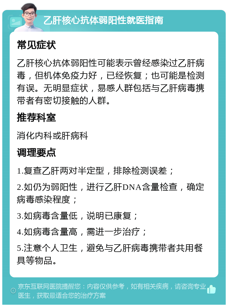 乙肝核心抗体弱阳性就医指南 常见症状 乙肝核心抗体弱阳性可能表示曾经感染过乙肝病毒，但机体免疫力好，已经恢复；也可能是检测有误。无明显症状，易感人群包括与乙肝病毒携带者有密切接触的人群。 推荐科室 消化内科或肝病科 调理要点 1.复查乙肝两对半定型，排除检测误差； 2.如仍为弱阳性，进行乙肝DNA含量检查，确定病毒感染程度； 3.如病毒含量低，说明已康复； 4.如病毒含量高，需进一步治疗； 5.注意个人卫生，避免与乙肝病毒携带者共用餐具等物品。