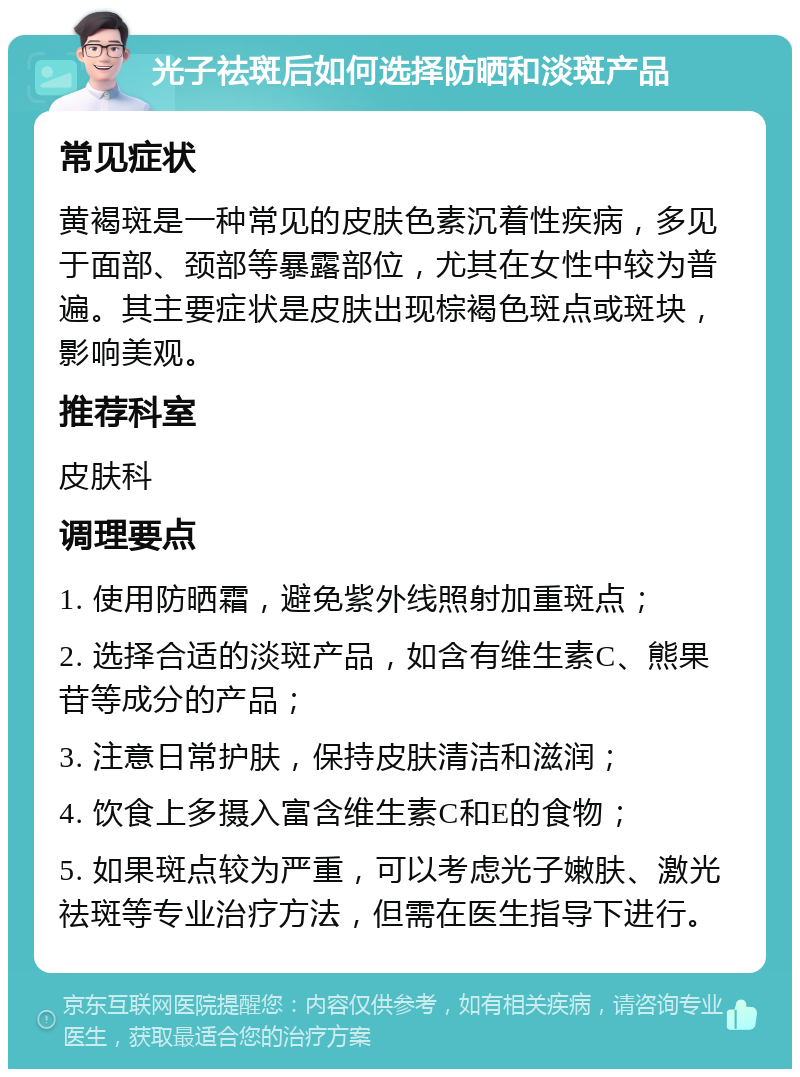 光子祛斑后如何选择防晒和淡斑产品 常见症状 黄褐斑是一种常见的皮肤色素沉着性疾病，多见于面部、颈部等暴露部位，尤其在女性中较为普遍。其主要症状是皮肤出现棕褐色斑点或斑块，影响美观。 推荐科室 皮肤科 调理要点 1. 使用防晒霜，避免紫外线照射加重斑点； 2. 选择合适的淡斑产品，如含有维生素C、熊果苷等成分的产品； 3. 注意日常护肤，保持皮肤清洁和滋润； 4. 饮食上多摄入富含维生素C和E的食物； 5. 如果斑点较为严重，可以考虑光子嫩肤、激光祛斑等专业治疗方法，但需在医生指导下进行。