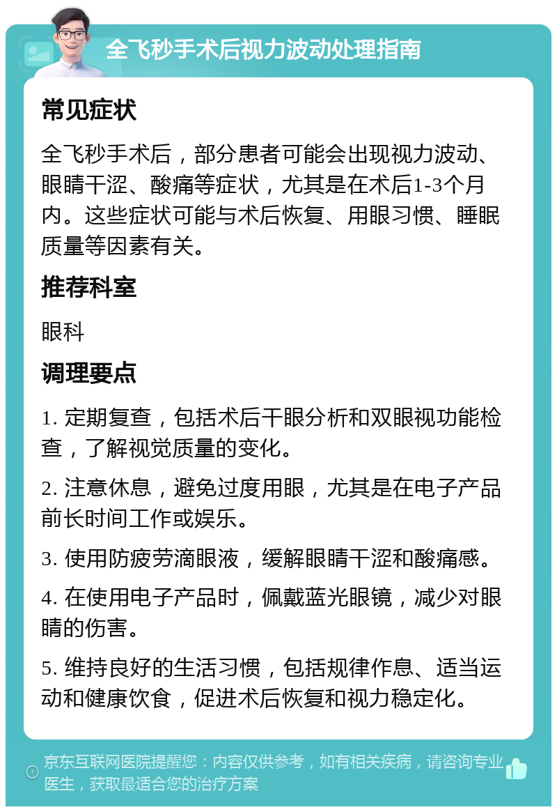 全飞秒手术后视力波动处理指南 常见症状 全飞秒手术后，部分患者可能会出现视力波动、眼睛干涩、酸痛等症状，尤其是在术后1-3个月内。这些症状可能与术后恢复、用眼习惯、睡眠质量等因素有关。 推荐科室 眼科 调理要点 1. 定期复查，包括术后干眼分析和双眼视功能检查，了解视觉质量的变化。 2. 注意休息，避免过度用眼，尤其是在电子产品前长时间工作或娱乐。 3. 使用防疲劳滴眼液，缓解眼睛干涩和酸痛感。 4. 在使用电子产品时，佩戴蓝光眼镜，减少对眼睛的伤害。 5. 维持良好的生活习惯，包括规律作息、适当运动和健康饮食，促进术后恢复和视力稳定化。