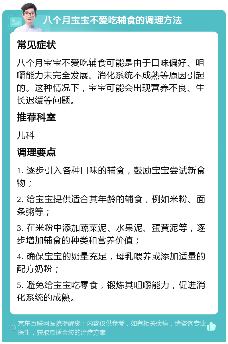 八个月宝宝不爱吃辅食的调理方法 常见症状 八个月宝宝不爱吃辅食可能是由于口味偏好、咀嚼能力未完全发展、消化系统不成熟等原因引起的。这种情况下，宝宝可能会出现营养不良、生长迟缓等问题。 推荐科室 儿科 调理要点 1. 逐步引入各种口味的辅食，鼓励宝宝尝试新食物； 2. 给宝宝提供适合其年龄的辅食，例如米粉、面条粥等； 3. 在米粉中添加蔬菜泥、水果泥、蛋黄泥等，逐步增加辅食的种类和营养价值； 4. 确保宝宝的奶量充足，母乳喂养或添加适量的配方奶粉； 5. 避免给宝宝吃零食，锻炼其咀嚼能力，促进消化系统的成熟。