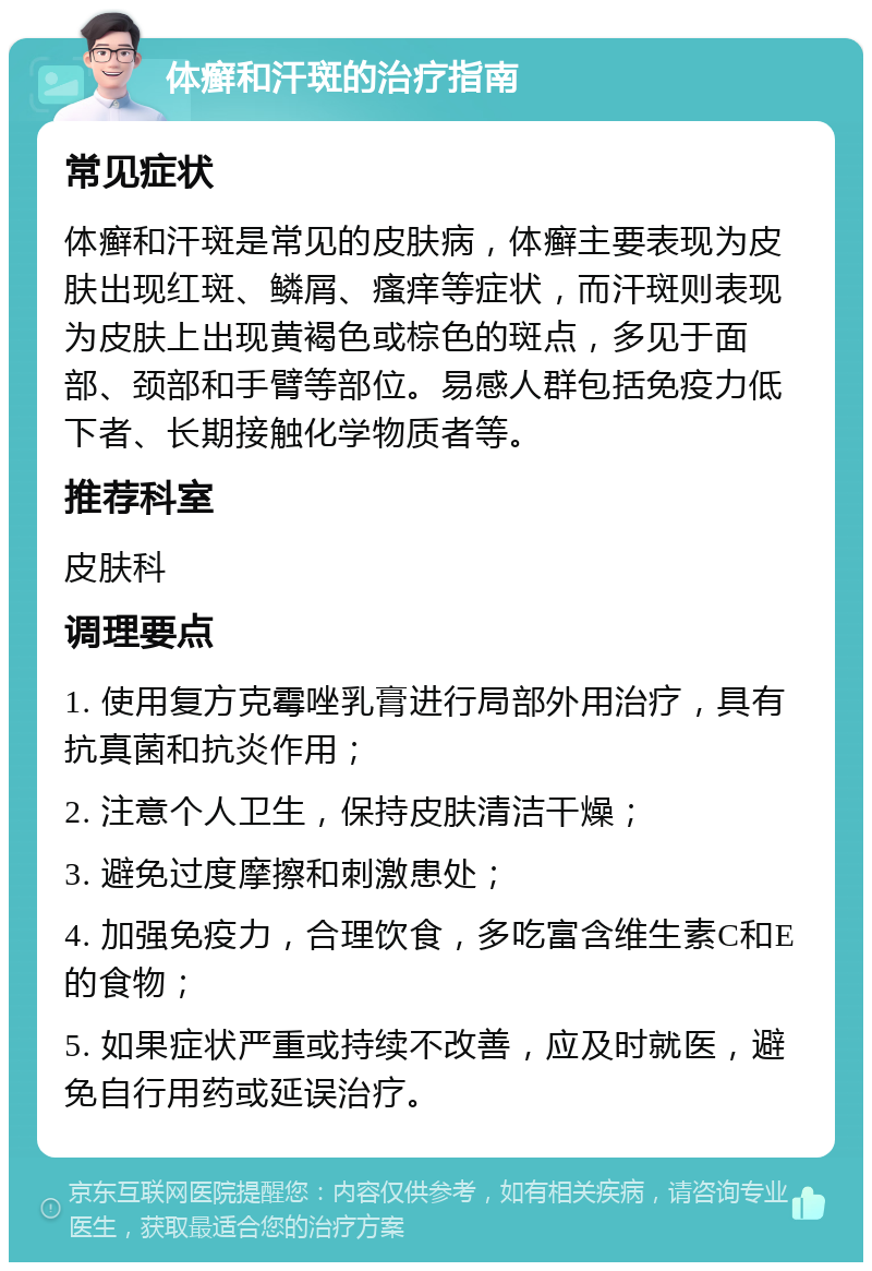 体癣和汗斑的治疗指南 常见症状 体癣和汗斑是常见的皮肤病，体癣主要表现为皮肤出现红斑、鳞屑、瘙痒等症状，而汗斑则表现为皮肤上出现黄褐色或棕色的斑点，多见于面部、颈部和手臂等部位。易感人群包括免疫力低下者、长期接触化学物质者等。 推荐科室 皮肤科 调理要点 1. 使用复方克霉唑乳膏进行局部外用治疗，具有抗真菌和抗炎作用； 2. 注意个人卫生，保持皮肤清洁干燥； 3. 避免过度摩擦和刺激患处； 4. 加强免疫力，合理饮食，多吃富含维生素C和E的食物； 5. 如果症状严重或持续不改善，应及时就医，避免自行用药或延误治疗。