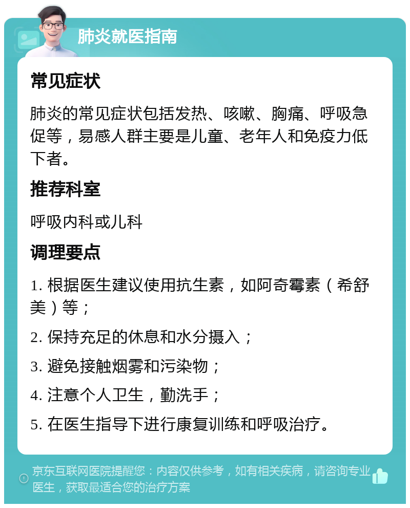 肺炎就医指南 常见症状 肺炎的常见症状包括发热、咳嗽、胸痛、呼吸急促等，易感人群主要是儿童、老年人和免疫力低下者。 推荐科室 呼吸内科或儿科 调理要点 1. 根据医生建议使用抗生素，如阿奇霉素（希舒美）等； 2. 保持充足的休息和水分摄入； 3. 避免接触烟雾和污染物； 4. 注意个人卫生，勤洗手； 5. 在医生指导下进行康复训练和呼吸治疗。