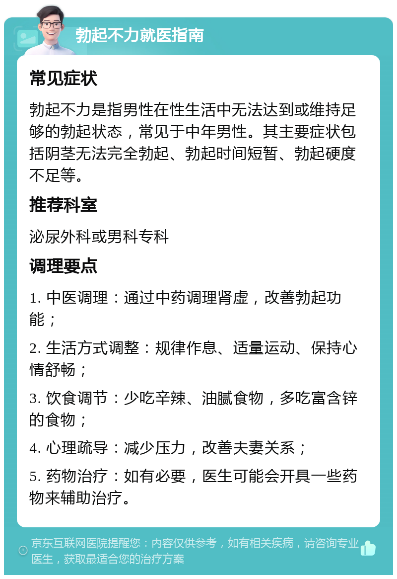 勃起不力就医指南 常见症状 勃起不力是指男性在性生活中无法达到或维持足够的勃起状态，常见于中年男性。其主要症状包括阴茎无法完全勃起、勃起时间短暂、勃起硬度不足等。 推荐科室 泌尿外科或男科专科 调理要点 1. 中医调理：通过中药调理肾虚，改善勃起功能； 2. 生活方式调整：规律作息、适量运动、保持心情舒畅； 3. 饮食调节：少吃辛辣、油腻食物，多吃富含锌的食物； 4. 心理疏导：减少压力，改善夫妻关系； 5. 药物治疗：如有必要，医生可能会开具一些药物来辅助治疗。