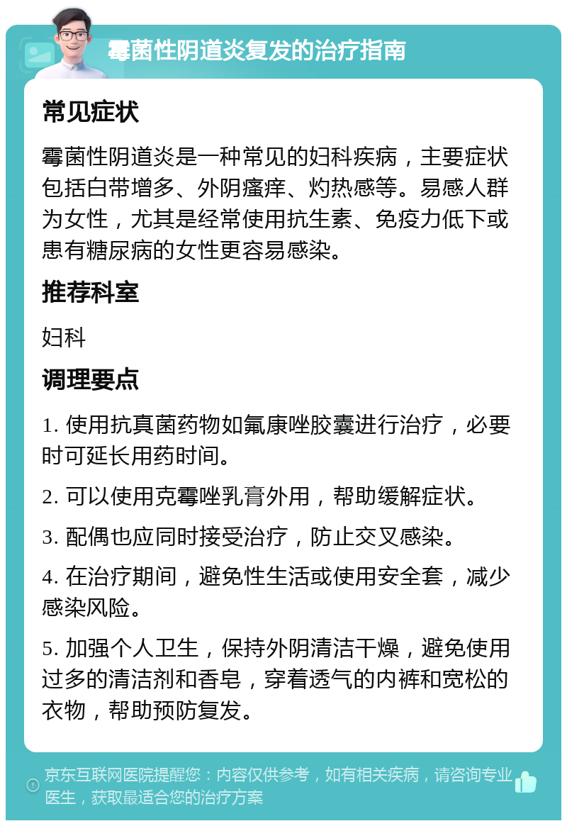 霉菌性阴道炎复发的治疗指南 常见症状 霉菌性阴道炎是一种常见的妇科疾病，主要症状包括白带增多、外阴瘙痒、灼热感等。易感人群为女性，尤其是经常使用抗生素、免疫力低下或患有糖尿病的女性更容易感染。 推荐科室 妇科 调理要点 1. 使用抗真菌药物如氟康唑胶囊进行治疗，必要时可延长用药时间。 2. 可以使用克霉唑乳膏外用，帮助缓解症状。 3. 配偶也应同时接受治疗，防止交叉感染。 4. 在治疗期间，避免性生活或使用安全套，减少感染风险。 5. 加强个人卫生，保持外阴清洁干燥，避免使用过多的清洁剂和香皂，穿着透气的内裤和宽松的衣物，帮助预防复发。