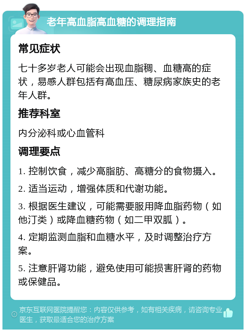 老年高血脂高血糖的调理指南 常见症状 七十多岁老人可能会出现血脂稠、血糖高的症状，易感人群包括有高血压、糖尿病家族史的老年人群。 推荐科室 内分泌科或心血管科 调理要点 1. 控制饮食，减少高脂肪、高糖分的食物摄入。 2. 适当运动，增强体质和代谢功能。 3. 根据医生建议，可能需要服用降血脂药物（如他汀类）或降血糖药物（如二甲双胍）。 4. 定期监测血脂和血糖水平，及时调整治疗方案。 5. 注意肝肾功能，避免使用可能损害肝肾的药物或保健品。