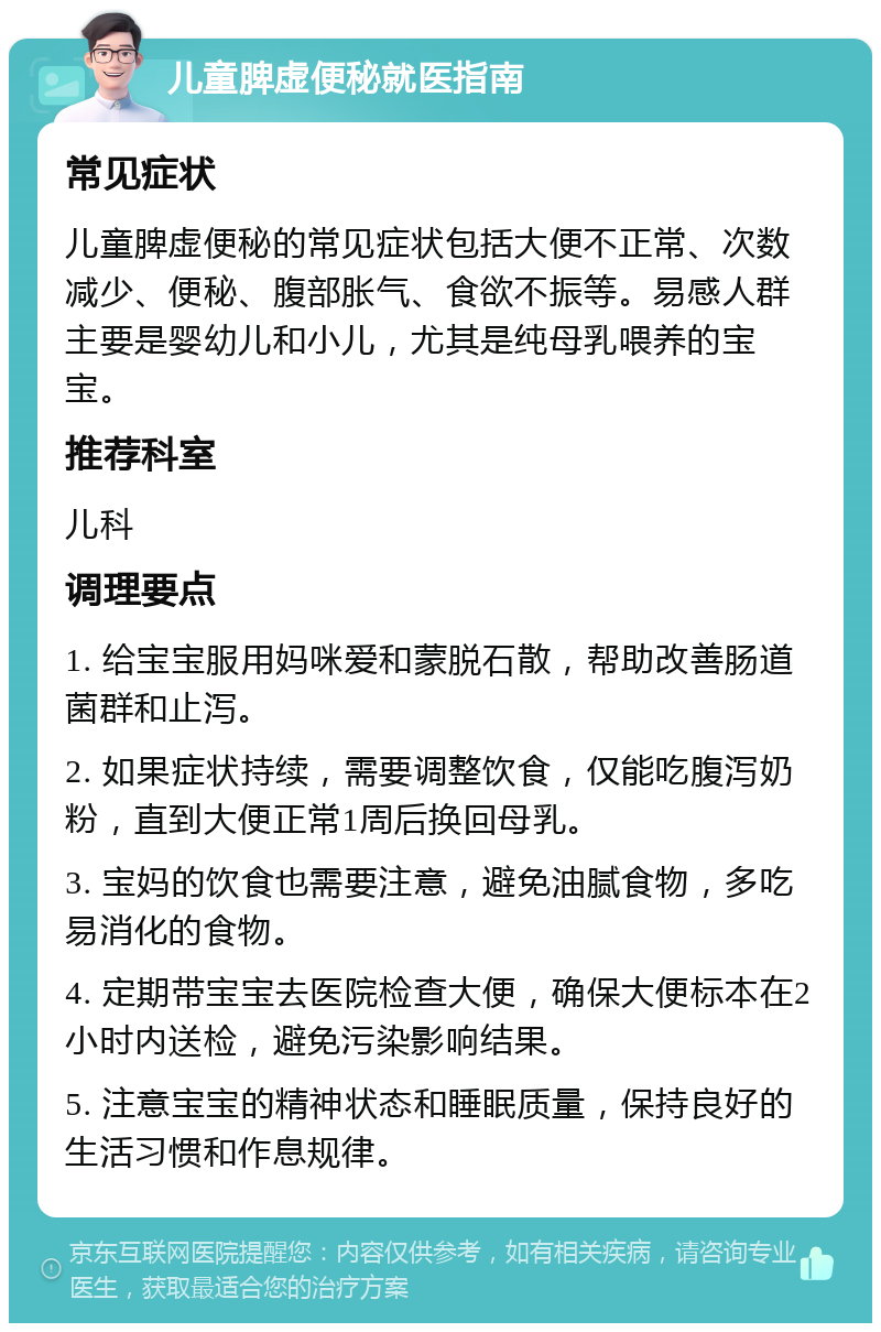 儿童脾虚便秘就医指南 常见症状 儿童脾虚便秘的常见症状包括大便不正常、次数减少、便秘、腹部胀气、食欲不振等。易感人群主要是婴幼儿和小儿，尤其是纯母乳喂养的宝宝。 推荐科室 儿科 调理要点 1. 给宝宝服用妈咪爱和蒙脱石散，帮助改善肠道菌群和止泻。 2. 如果症状持续，需要调整饮食，仅能吃腹泻奶粉，直到大便正常1周后换回母乳。 3. 宝妈的饮食也需要注意，避免油腻食物，多吃易消化的食物。 4. 定期带宝宝去医院检查大便，确保大便标本在2小时内送检，避免污染影响结果。 5. 注意宝宝的精神状态和睡眠质量，保持良好的生活习惯和作息规律。