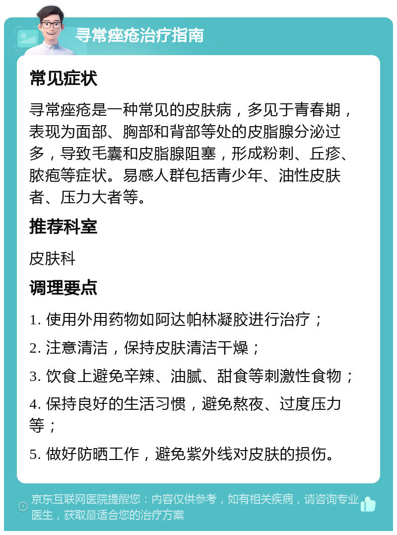 寻常痤疮治疗指南 常见症状 寻常痤疮是一种常见的皮肤病，多见于青春期，表现为面部、胸部和背部等处的皮脂腺分泌过多，导致毛囊和皮脂腺阻塞，形成粉刺、丘疹、脓疱等症状。易感人群包括青少年、油性皮肤者、压力大者等。 推荐科室 皮肤科 调理要点 1. 使用外用药物如阿达帕林凝胶进行治疗； 2. 注意清洁，保持皮肤清洁干燥； 3. 饮食上避免辛辣、油腻、甜食等刺激性食物； 4. 保持良好的生活习惯，避免熬夜、过度压力等； 5. 做好防晒工作，避免紫外线对皮肤的损伤。