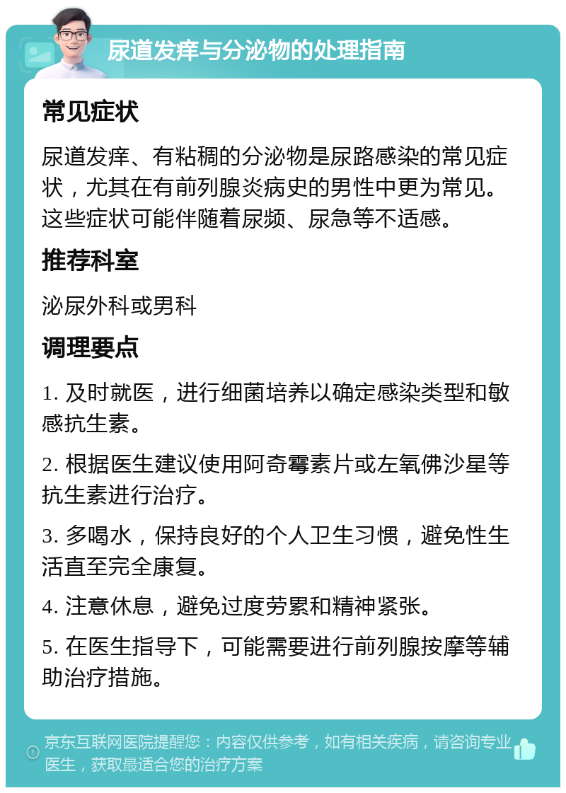 尿道发痒与分泌物的处理指南 常见症状 尿道发痒、有粘稠的分泌物是尿路感染的常见症状，尤其在有前列腺炎病史的男性中更为常见。这些症状可能伴随着尿频、尿急等不适感。 推荐科室 泌尿外科或男科 调理要点 1. 及时就医，进行细菌培养以确定感染类型和敏感抗生素。 2. 根据医生建议使用阿奇霉素片或左氧佛沙星等抗生素进行治疗。 3. 多喝水，保持良好的个人卫生习惯，避免性生活直至完全康复。 4. 注意休息，避免过度劳累和精神紧张。 5. 在医生指导下，可能需要进行前列腺按摩等辅助治疗措施。