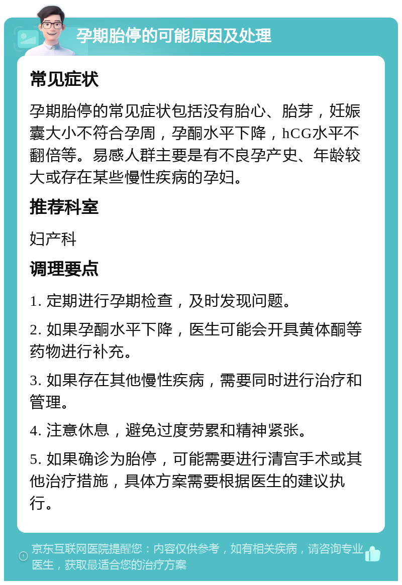 孕期胎停的可能原因及处理 常见症状 孕期胎停的常见症状包括没有胎心、胎芽，妊娠囊大小不符合孕周，孕酮水平下降，hCG水平不翻倍等。易感人群主要是有不良孕产史、年龄较大或存在某些慢性疾病的孕妇。 推荐科室 妇产科 调理要点 1. 定期进行孕期检查，及时发现问题。 2. 如果孕酮水平下降，医生可能会开具黄体酮等药物进行补充。 3. 如果存在其他慢性疾病，需要同时进行治疗和管理。 4. 注意休息，避免过度劳累和精神紧张。 5. 如果确诊为胎停，可能需要进行清宫手术或其他治疗措施，具体方案需要根据医生的建议执行。