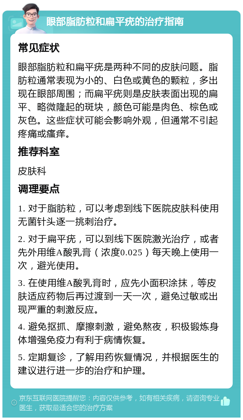 眼部脂肪粒和扁平疣的治疗指南 常见症状 眼部脂肪粒和扁平疣是两种不同的皮肤问题。脂肪粒通常表现为小的、白色或黄色的颗粒，多出现在眼部周围；而扁平疣则是皮肤表面出现的扁平、略微隆起的斑块，颜色可能是肉色、棕色或灰色。这些症状可能会影响外观，但通常不引起疼痛或瘙痒。 推荐科室 皮肤科 调理要点 1. 对于脂肪粒，可以考虑到线下医院皮肤科使用无菌针头逐一挑刺治疗。 2. 对于扁平疣，可以到线下医院激光治疗，或者先外用维A酸乳膏（浓度0.025）每天晚上使用一次，避光使用。 3. 在使用维A酸乳膏时，应先小面积涂抹，等皮肤适应药物后再过渡到一天一次，避免过敏或出现严重的刺激反应。 4. 避免抠抓、摩擦刺激，避免熬夜，积极锻炼身体增强免疫力有利于病情恢复。 5. 定期复诊，了解用药恢复情况，并根据医生的建议进行进一步的治疗和护理。