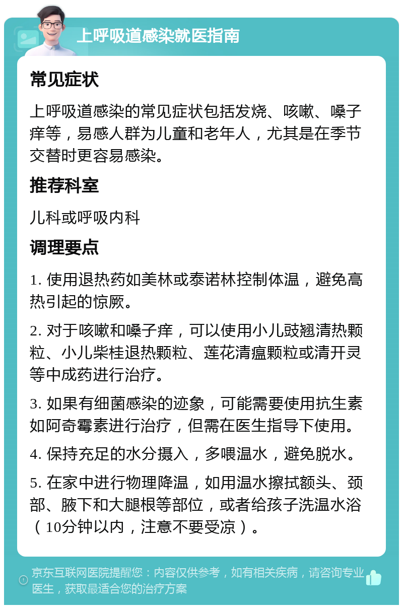 上呼吸道感染就医指南 常见症状 上呼吸道感染的常见症状包括发烧、咳嗽、嗓子痒等，易感人群为儿童和老年人，尤其是在季节交替时更容易感染。 推荐科室 儿科或呼吸内科 调理要点 1. 使用退热药如美林或泰诺林控制体温，避免高热引起的惊厥。 2. 对于咳嗽和嗓子痒，可以使用小儿豉翘清热颗粒、小儿柴桂退热颗粒、莲花清瘟颗粒或清开灵等中成药进行治疗。 3. 如果有细菌感染的迹象，可能需要使用抗生素如阿奇霉素进行治疗，但需在医生指导下使用。 4. 保持充足的水分摄入，多喂温水，避免脱水。 5. 在家中进行物理降温，如用温水擦拭额头、颈部、腋下和大腿根等部位，或者给孩子洗温水浴（10分钟以内，注意不要受凉）。