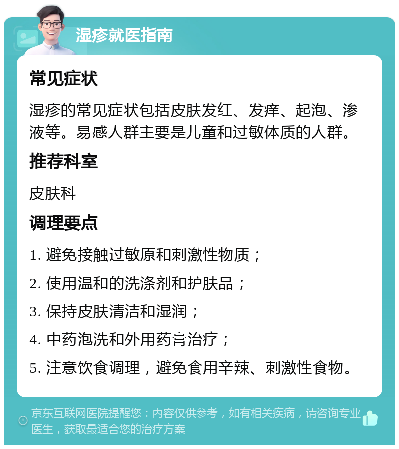 湿疹就医指南 常见症状 湿疹的常见症状包括皮肤发红、发痒、起泡、渗液等。易感人群主要是儿童和过敏体质的人群。 推荐科室 皮肤科 调理要点 1. 避免接触过敏原和刺激性物质； 2. 使用温和的洗涤剂和护肤品； 3. 保持皮肤清洁和湿润； 4. 中药泡洗和外用药膏治疗； 5. 注意饮食调理，避免食用辛辣、刺激性食物。