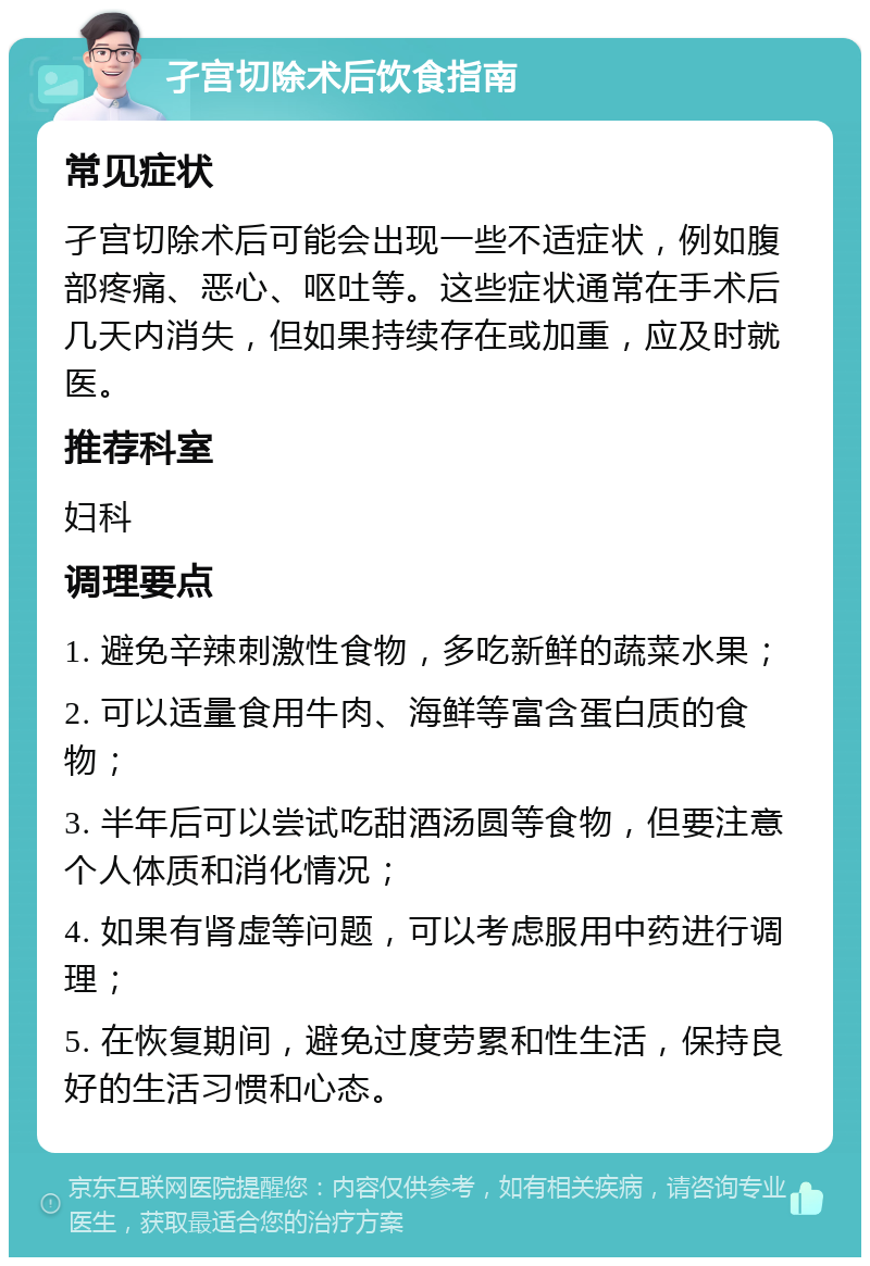 孑宫切除术后饮食指南 常见症状 孑宫切除术后可能会出现一些不适症状，例如腹部疼痛、恶心、呕吐等。这些症状通常在手术后几天内消失，但如果持续存在或加重，应及时就医。 推荐科室 妇科 调理要点 1. 避免辛辣刺激性食物，多吃新鲜的蔬菜水果； 2. 可以适量食用牛肉、海鲜等富含蛋白质的食物； 3. 半年后可以尝试吃甜酒汤圆等食物，但要注意个人体质和消化情况； 4. 如果有肾虚等问题，可以考虑服用中药进行调理； 5. 在恢复期间，避免过度劳累和性生活，保持良好的生活习惯和心态。