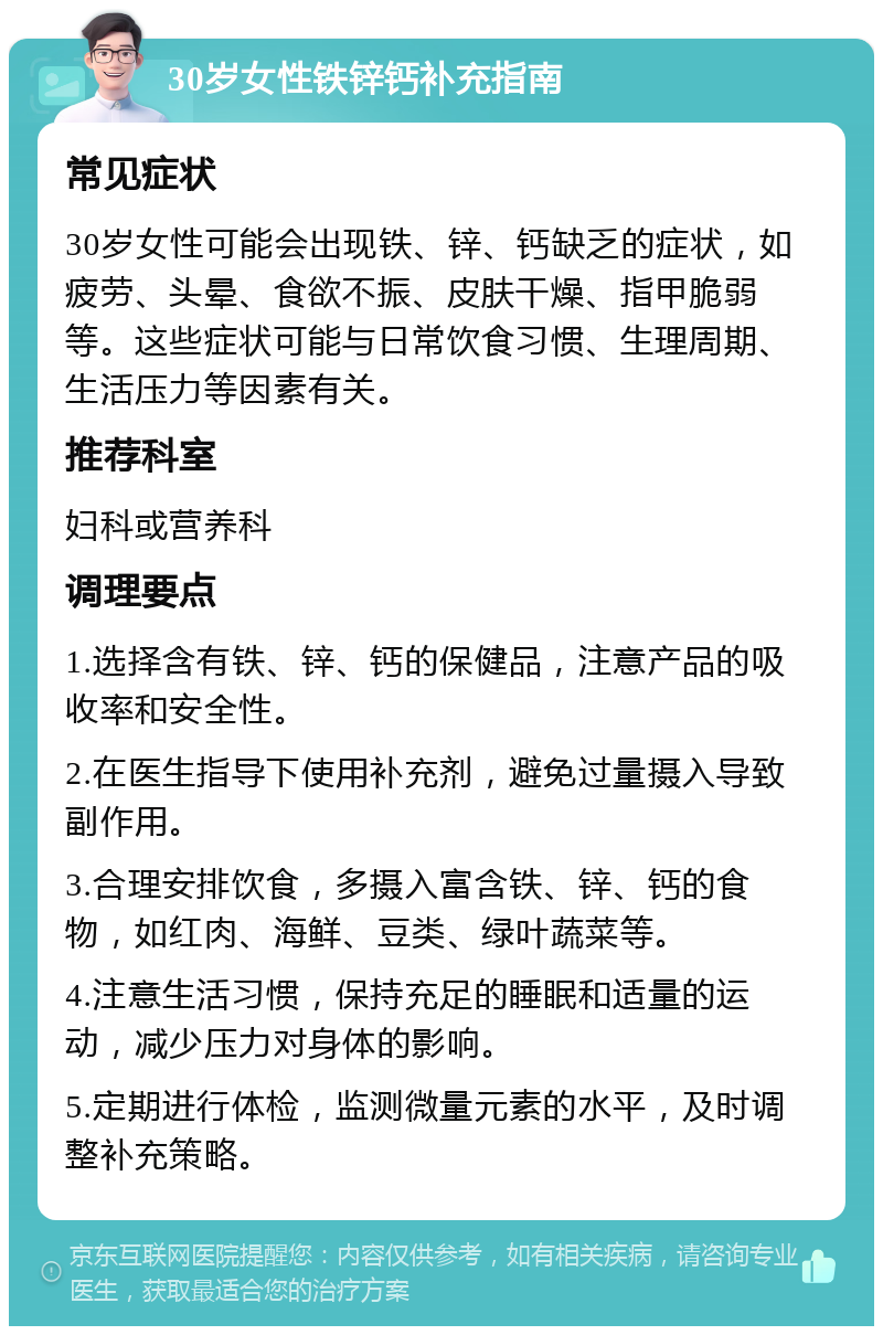 30岁女性铁锌钙补充指南 常见症状 30岁女性可能会出现铁、锌、钙缺乏的症状，如疲劳、头晕、食欲不振、皮肤干燥、指甲脆弱等。这些症状可能与日常饮食习惯、生理周期、生活压力等因素有关。 推荐科室 妇科或营养科 调理要点 1.选择含有铁、锌、钙的保健品，注意产品的吸收率和安全性。 2.在医生指导下使用补充剂，避免过量摄入导致副作用。 3.合理安排饮食，多摄入富含铁、锌、钙的食物，如红肉、海鲜、豆类、绿叶蔬菜等。 4.注意生活习惯，保持充足的睡眠和适量的运动，减少压力对身体的影响。 5.定期进行体检，监测微量元素的水平，及时调整补充策略。