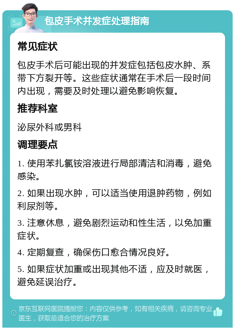 包皮手术并发症处理指南 常见症状 包皮手术后可能出现的并发症包括包皮水肿、系带下方裂开等。这些症状通常在手术后一段时间内出现，需要及时处理以避免影响恢复。 推荐科室 泌尿外科或男科 调理要点 1. 使用苯扎氯铵溶液进行局部清洁和消毒，避免感染。 2. 如果出现水肿，可以适当使用退肿药物，例如利尿剂等。 3. 注意休息，避免剧烈运动和性生活，以免加重症状。 4. 定期复查，确保伤口愈合情况良好。 5. 如果症状加重或出现其他不适，应及时就医，避免延误治疗。