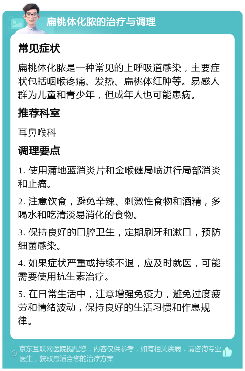 扁桃体化脓的治疗与调理 常见症状 扁桃体化脓是一种常见的上呼吸道感染，主要症状包括咽喉疼痛、发热、扁桃体红肿等。易感人群为儿童和青少年，但成年人也可能患病。 推荐科室 耳鼻喉科 调理要点 1. 使用蒲地蓝消炎片和金喉健局喷进行局部消炎和止痛。 2. 注意饮食，避免辛辣、刺激性食物和酒精，多喝水和吃清淡易消化的食物。 3. 保持良好的口腔卫生，定期刷牙和漱口，预防细菌感染。 4. 如果症状严重或持续不退，应及时就医，可能需要使用抗生素治疗。 5. 在日常生活中，注意增强免疫力，避免过度疲劳和情绪波动，保持良好的生活习惯和作息规律。