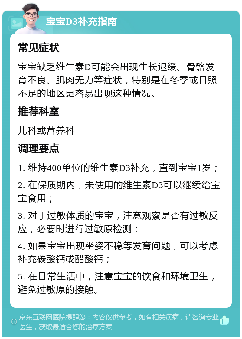 宝宝D3补充指南 常见症状 宝宝缺乏维生素D可能会出现生长迟缓、骨骼发育不良、肌肉无力等症状，特别是在冬季或日照不足的地区更容易出现这种情况。 推荐科室 儿科或营养科 调理要点 1. 维持400单位的维生素D3补充，直到宝宝1岁； 2. 在保质期内，未使用的维生素D3可以继续给宝宝食用； 3. 对于过敏体质的宝宝，注意观察是否有过敏反应，必要时进行过敏原检测； 4. 如果宝宝出现坐姿不稳等发育问题，可以考虑补充碳酸钙或醋酸钙； 5. 在日常生活中，注意宝宝的饮食和环境卫生，避免过敏原的接触。