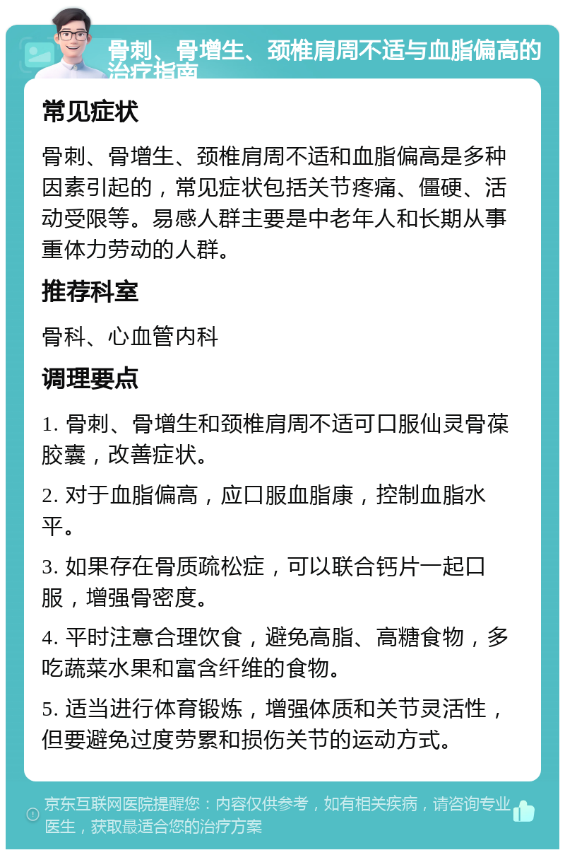 骨刺、骨增生、颈椎肩周不适与血脂偏高的治疗指南 常见症状 骨刺、骨增生、颈椎肩周不适和血脂偏高是多种因素引起的，常见症状包括关节疼痛、僵硬、活动受限等。易感人群主要是中老年人和长期从事重体力劳动的人群。 推荐科室 骨科、心血管内科 调理要点 1. 骨刺、骨增生和颈椎肩周不适可口服仙灵骨葆胶囊，改善症状。 2. 对于血脂偏高，应口服血脂康，控制血脂水平。 3. 如果存在骨质疏松症，可以联合钙片一起口服，增强骨密度。 4. 平时注意合理饮食，避免高脂、高糖食物，多吃蔬菜水果和富含纤维的食物。 5. 适当进行体育锻炼，增强体质和关节灵活性，但要避免过度劳累和损伤关节的运动方式。