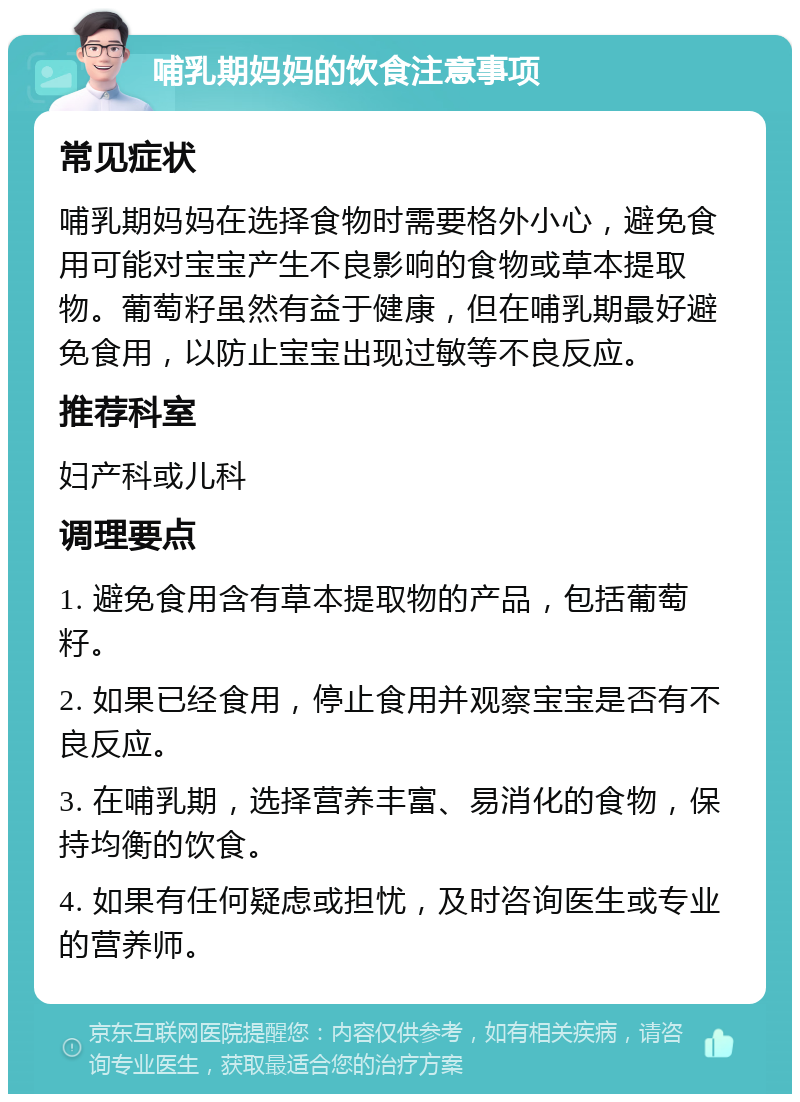 哺乳期妈妈的饮食注意事项 常见症状 哺乳期妈妈在选择食物时需要格外小心，避免食用可能对宝宝产生不良影响的食物或草本提取物。葡萄籽虽然有益于健康，但在哺乳期最好避免食用，以防止宝宝出现过敏等不良反应。 推荐科室 妇产科或儿科 调理要点 1. 避免食用含有草本提取物的产品，包括葡萄籽。 2. 如果已经食用，停止食用并观察宝宝是否有不良反应。 3. 在哺乳期，选择营养丰富、易消化的食物，保持均衡的饮食。 4. 如果有任何疑虑或担忧，及时咨询医生或专业的营养师。