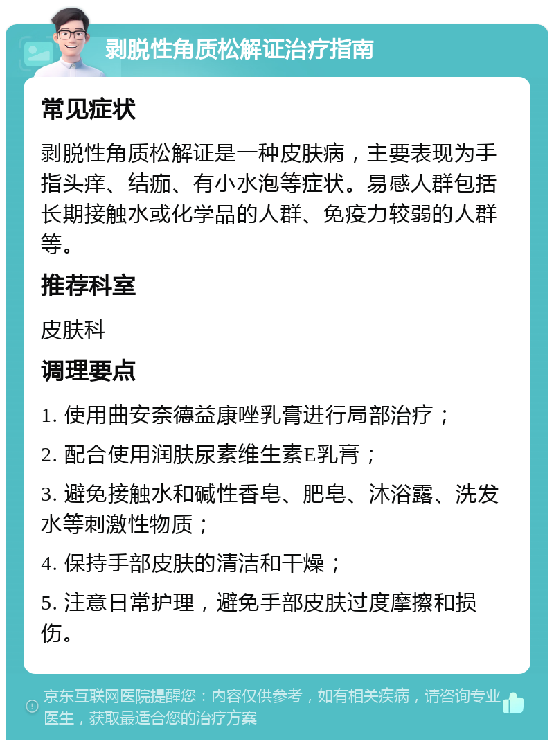 剥脱性角质松解证治疗指南 常见症状 剥脱性角质松解证是一种皮肤病，主要表现为手指头痒、结痂、有小水泡等症状。易感人群包括长期接触水或化学品的人群、免疫力较弱的人群等。 推荐科室 皮肤科 调理要点 1. 使用曲安奈德益康唑乳膏进行局部治疗； 2. 配合使用润肤尿素维生素E乳膏； 3. 避免接触水和碱性香皂、肥皂、沐浴露、洗发水等刺激性物质； 4. 保持手部皮肤的清洁和干燥； 5. 注意日常护理，避免手部皮肤过度摩擦和损伤。