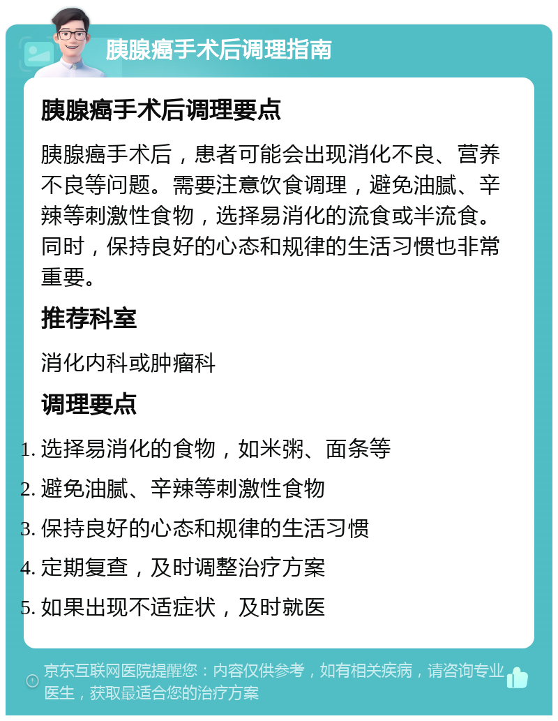 胰腺癌手术后调理指南 胰腺癌手术后调理要点 胰腺癌手术后，患者可能会出现消化不良、营养不良等问题。需要注意饮食调理，避免油腻、辛辣等刺激性食物，选择易消化的流食或半流食。同时，保持良好的心态和规律的生活习惯也非常重要。 推荐科室 消化内科或肿瘤科 调理要点 选择易消化的食物，如米粥、面条等 避免油腻、辛辣等刺激性食物 保持良好的心态和规律的生活习惯 定期复查，及时调整治疗方案 如果出现不适症状，及时就医