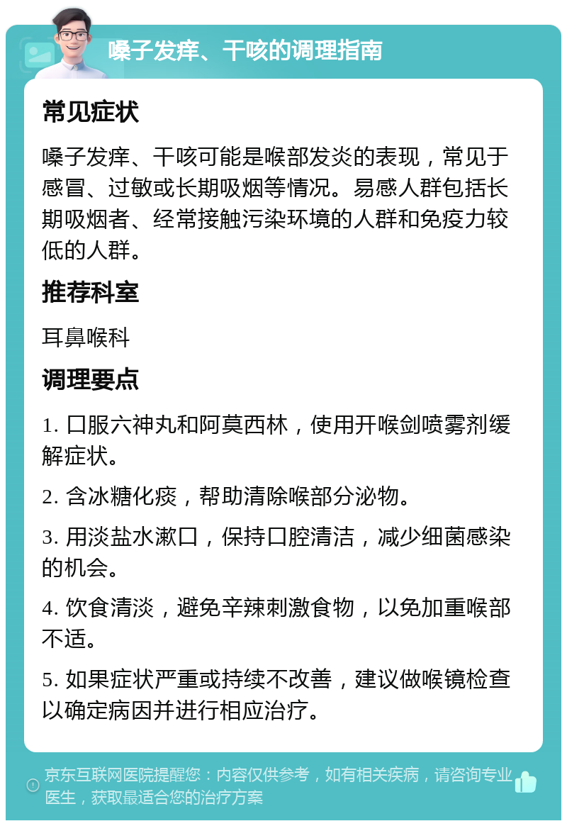 嗓子发痒、干咳的调理指南 常见症状 嗓子发痒、干咳可能是喉部发炎的表现，常见于感冒、过敏或长期吸烟等情况。易感人群包括长期吸烟者、经常接触污染环境的人群和免疫力较低的人群。 推荐科室 耳鼻喉科 调理要点 1. 口服六神丸和阿莫西林，使用开喉剑喷雾剂缓解症状。 2. 含冰糖化痰，帮助清除喉部分泌物。 3. 用淡盐水漱口，保持口腔清洁，减少细菌感染的机会。 4. 饮食清淡，避免辛辣刺激食物，以免加重喉部不适。 5. 如果症状严重或持续不改善，建议做喉镜检查以确定病因并进行相应治疗。