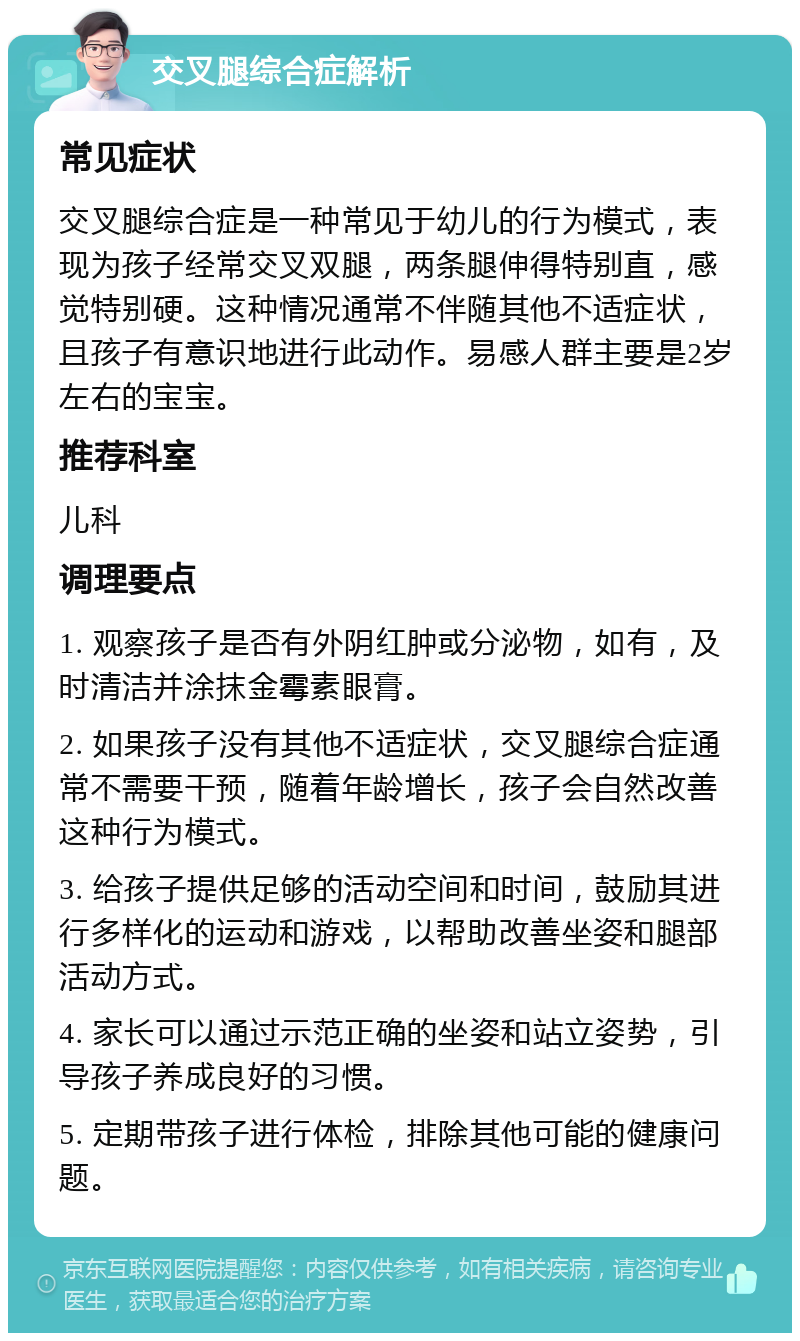 交叉腿综合症解析 常见症状 交叉腿综合症是一种常见于幼儿的行为模式，表现为孩子经常交叉双腿，两条腿伸得特别直，感觉特别硬。这种情况通常不伴随其他不适症状，且孩子有意识地进行此动作。易感人群主要是2岁左右的宝宝。 推荐科室 儿科 调理要点 1. 观察孩子是否有外阴红肿或分泌物，如有，及时清洁并涂抹金霉素眼膏。 2. 如果孩子没有其他不适症状，交叉腿综合症通常不需要干预，随着年龄增长，孩子会自然改善这种行为模式。 3. 给孩子提供足够的活动空间和时间，鼓励其进行多样化的运动和游戏，以帮助改善坐姿和腿部活动方式。 4. 家长可以通过示范正确的坐姿和站立姿势，引导孩子养成良好的习惯。 5. 定期带孩子进行体检，排除其他可能的健康问题。