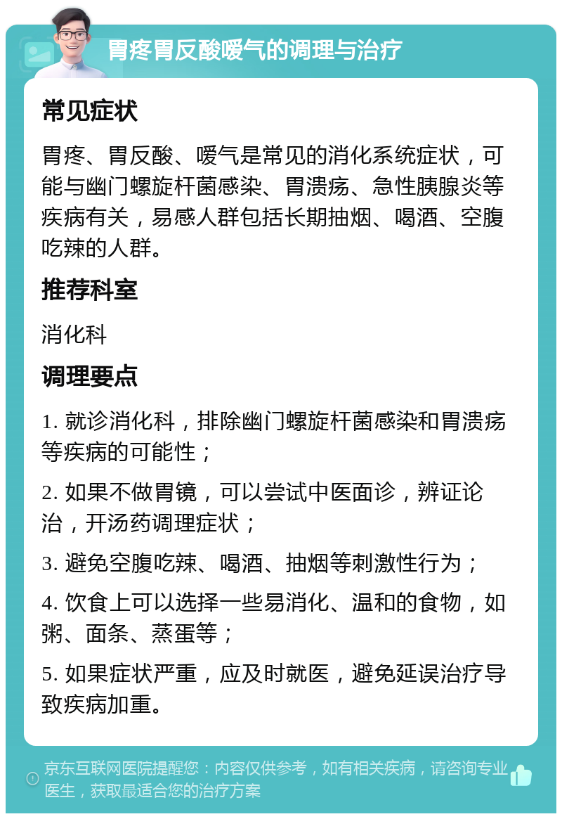 胃疼胃反酸嗳气的调理与治疗 常见症状 胃疼、胃反酸、嗳气是常见的消化系统症状，可能与幽门螺旋杆菌感染、胃溃疡、急性胰腺炎等疾病有关，易感人群包括长期抽烟、喝酒、空腹吃辣的人群。 推荐科室 消化科 调理要点 1. 就诊消化科，排除幽门螺旋杆菌感染和胃溃疡等疾病的可能性； 2. 如果不做胃镜，可以尝试中医面诊，辨证论治，开汤药调理症状； 3. 避免空腹吃辣、喝酒、抽烟等刺激性行为； 4. 饮食上可以选择一些易消化、温和的食物，如粥、面条、蒸蛋等； 5. 如果症状严重，应及时就医，避免延误治疗导致疾病加重。