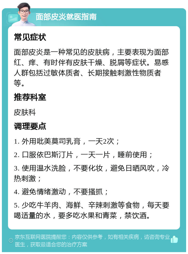 面部皮炎就医指南 常见症状 面部皮炎是一种常见的皮肤病，主要表现为面部红、痒、有时伴有皮肤干燥、脱屑等症状。易感人群包括过敏体质者、长期接触刺激性物质者等。 推荐科室 皮肤科 调理要点 1. 外用吡美莫司乳膏，一天2次； 2. 口服依巴斯汀片，一天一片，睡前使用； 3. 使用温水洗脸，不要化妆，避免日晒风吹，冷热刺激； 4. 避免情绪激动，不要搔抓； 5. 少吃牛羊肉、海鲜、辛辣刺激等食物，每天要喝适量的水，要多吃水果和青菜，禁饮酒。