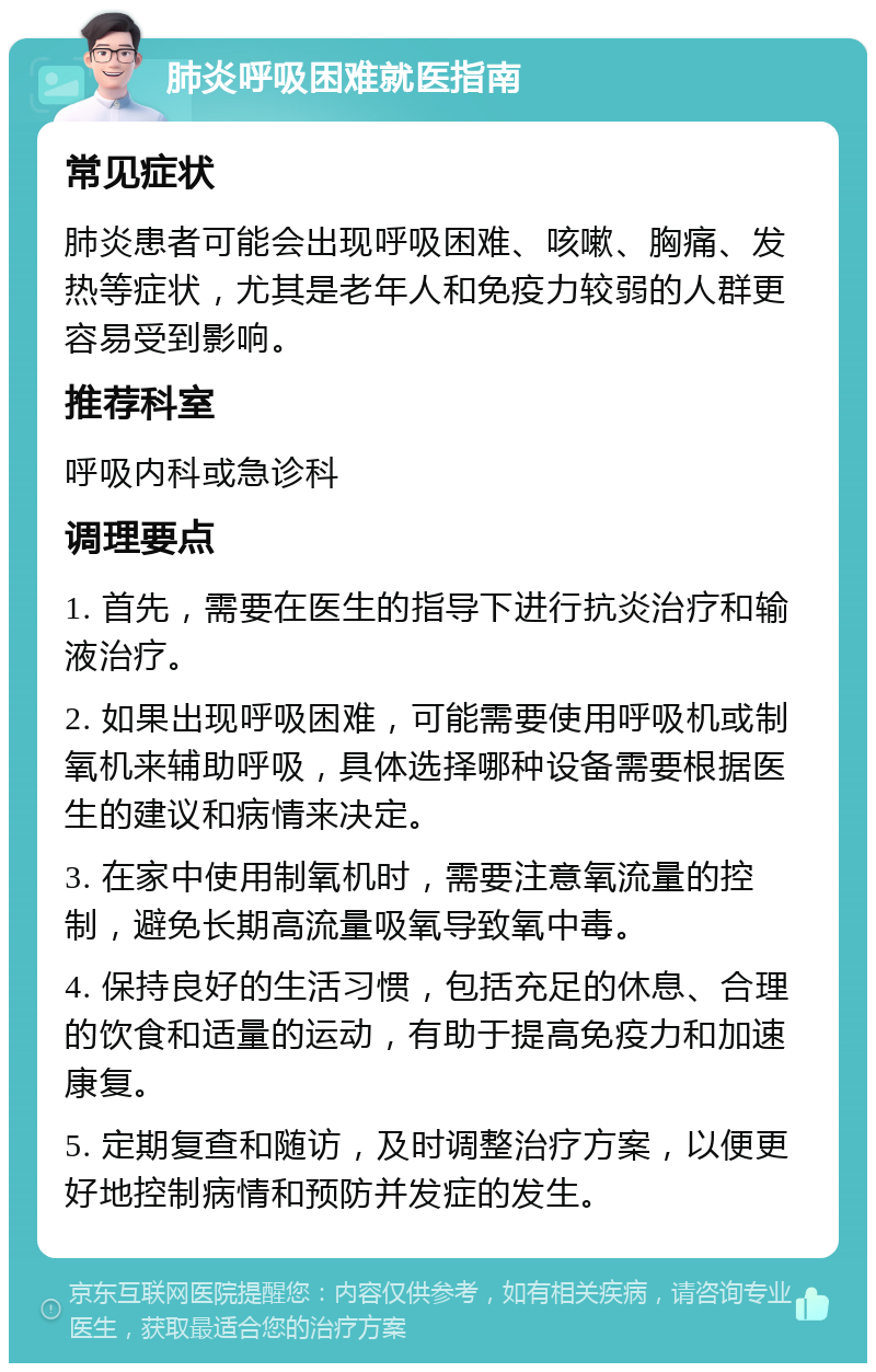 肺炎呼吸困难就医指南 常见症状 肺炎患者可能会出现呼吸困难、咳嗽、胸痛、发热等症状，尤其是老年人和免疫力较弱的人群更容易受到影响。 推荐科室 呼吸内科或急诊科 调理要点 1. 首先，需要在医生的指导下进行抗炎治疗和输液治疗。 2. 如果出现呼吸困难，可能需要使用呼吸机或制氧机来辅助呼吸，具体选择哪种设备需要根据医生的建议和病情来决定。 3. 在家中使用制氧机时，需要注意氧流量的控制，避免长期高流量吸氧导致氧中毒。 4. 保持良好的生活习惯，包括充足的休息、合理的饮食和适量的运动，有助于提高免疫力和加速康复。 5. 定期复查和随访，及时调整治疗方案，以便更好地控制病情和预防并发症的发生。