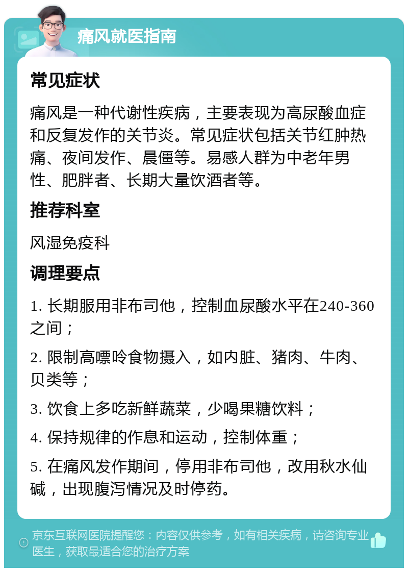 痛风就医指南 常见症状 痛风是一种代谢性疾病，主要表现为高尿酸血症和反复发作的关节炎。常见症状包括关节红肿热痛、夜间发作、晨僵等。易感人群为中老年男性、肥胖者、长期大量饮酒者等。 推荐科室 风湿免疫科 调理要点 1. 长期服用非布司他，控制血尿酸水平在240-360之间； 2. 限制高嘌呤食物摄入，如内脏、猪肉、牛肉、贝类等； 3. 饮食上多吃新鲜蔬菜，少喝果糖饮料； 4. 保持规律的作息和运动，控制体重； 5. 在痛风发作期间，停用非布司他，改用秋水仙碱，出现腹泻情况及时停药。