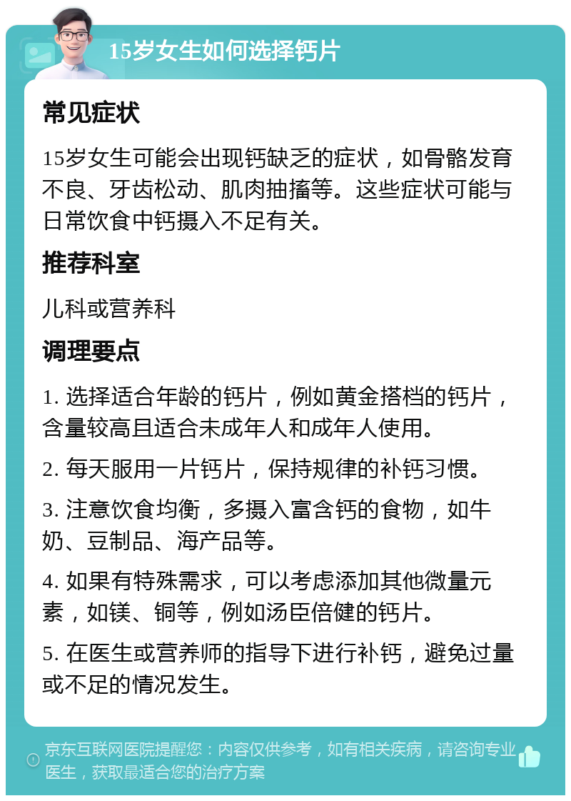 15岁女生如何选择钙片 常见症状 15岁女生可能会出现钙缺乏的症状，如骨骼发育不良、牙齿松动、肌肉抽搐等。这些症状可能与日常饮食中钙摄入不足有关。 推荐科室 儿科或营养科 调理要点 1. 选择适合年龄的钙片，例如黄金搭档的钙片，含量较高且适合未成年人和成年人使用。 2. 每天服用一片钙片，保持规律的补钙习惯。 3. 注意饮食均衡，多摄入富含钙的食物，如牛奶、豆制品、海产品等。 4. 如果有特殊需求，可以考虑添加其他微量元素，如镁、铜等，例如汤臣倍健的钙片。 5. 在医生或营养师的指导下进行补钙，避免过量或不足的情况发生。