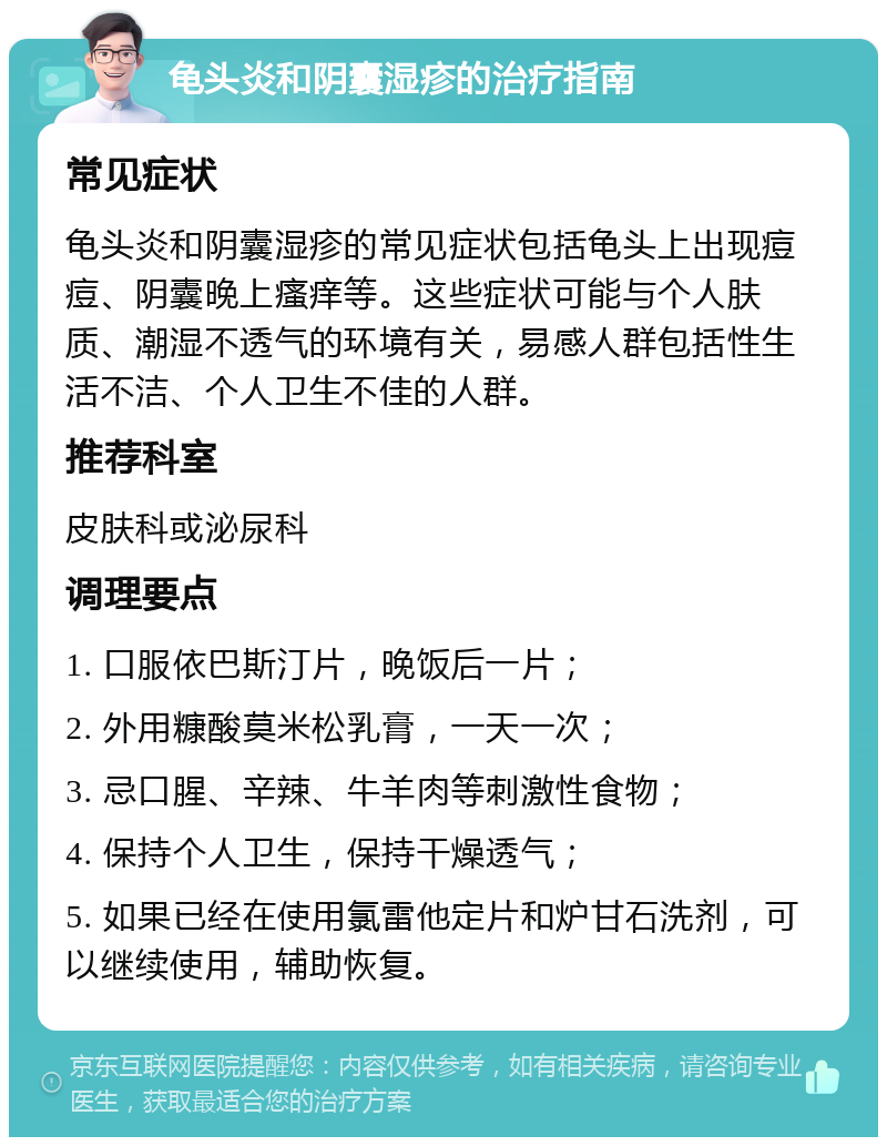 龟头炎和阴囊湿疹的治疗指南 常见症状 龟头炎和阴囊湿疹的常见症状包括龟头上出现痘痘、阴囊晚上瘙痒等。这些症状可能与个人肤质、潮湿不透气的环境有关，易感人群包括性生活不洁、个人卫生不佳的人群。 推荐科室 皮肤科或泌尿科 调理要点 1. 口服依巴斯汀片，晚饭后一片； 2. 外用糠酸莫米松乳膏，一天一次； 3. 忌口腥、辛辣、牛羊肉等刺激性食物； 4. 保持个人卫生，保持干燥透气； 5. 如果已经在使用氯雷他定片和炉甘石洗剂，可以继续使用，辅助恢复。