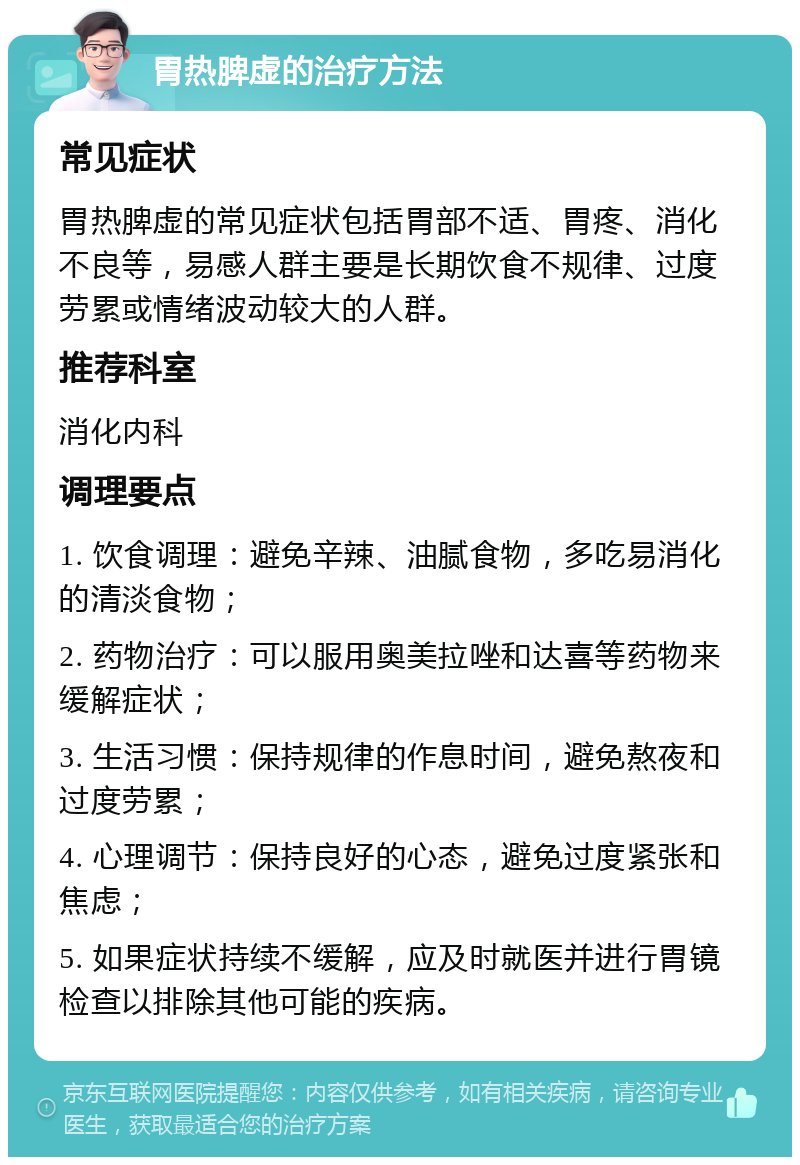 胃热脾虚的治疗方法 常见症状 胃热脾虚的常见症状包括胃部不适、胃疼、消化不良等，易感人群主要是长期饮食不规律、过度劳累或情绪波动较大的人群。 推荐科室 消化内科 调理要点 1. 饮食调理：避免辛辣、油腻食物，多吃易消化的清淡食物； 2. 药物治疗：可以服用奥美拉唑和达喜等药物来缓解症状； 3. 生活习惯：保持规律的作息时间，避免熬夜和过度劳累； 4. 心理调节：保持良好的心态，避免过度紧张和焦虑； 5. 如果症状持续不缓解，应及时就医并进行胃镜检查以排除其他可能的疾病。