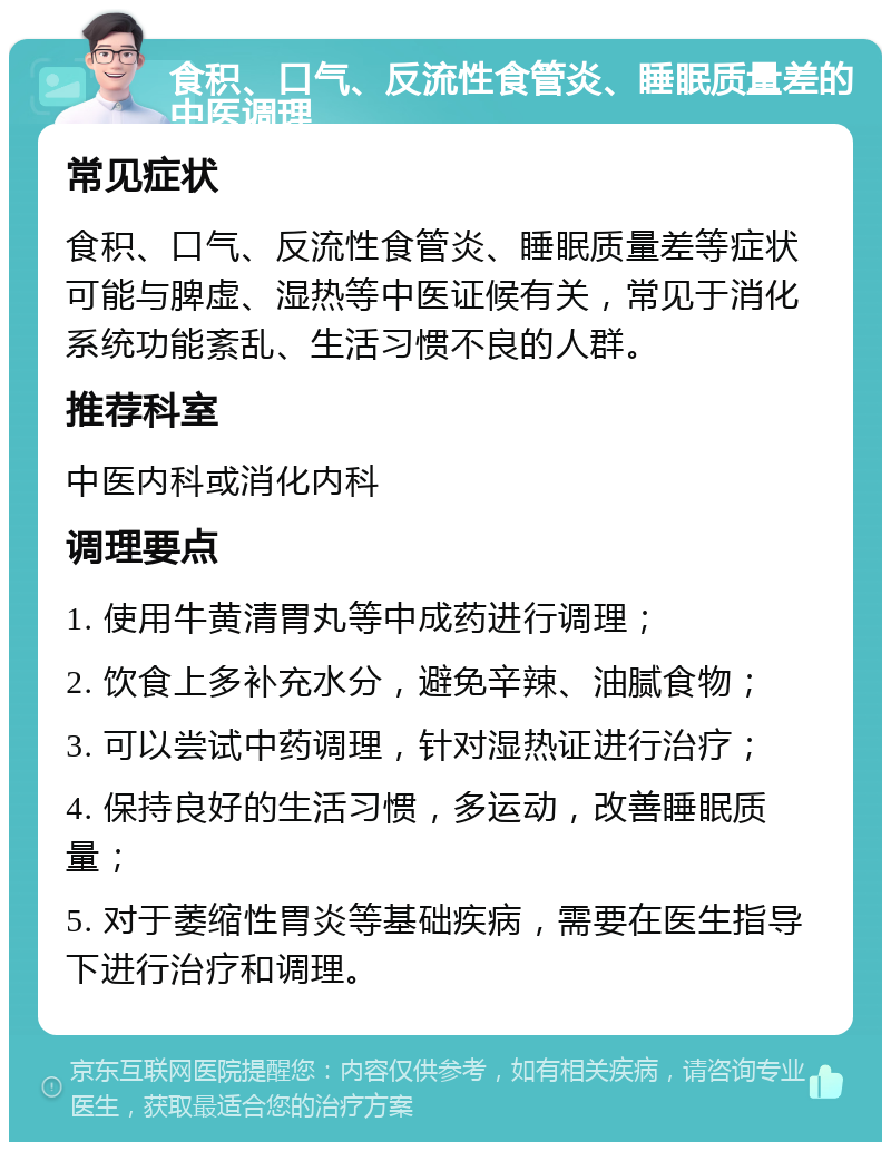 食积、口气、反流性食管炎、睡眠质量差的中医调理 常见症状 食积、口气、反流性食管炎、睡眠质量差等症状可能与脾虚、湿热等中医证候有关，常见于消化系统功能紊乱、生活习惯不良的人群。 推荐科室 中医内科或消化内科 调理要点 1. 使用牛黄清胃丸等中成药进行调理； 2. 饮食上多补充水分，避免辛辣、油腻食物； 3. 可以尝试中药调理，针对湿热证进行治疗； 4. 保持良好的生活习惯，多运动，改善睡眠质量； 5. 对于萎缩性胃炎等基础疾病，需要在医生指导下进行治疗和调理。