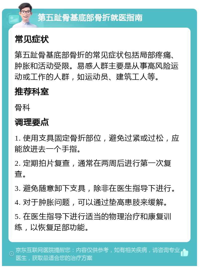 第五趾骨基底部骨折就医指南 常见症状 第五趾骨基底部骨折的常见症状包括局部疼痛、肿胀和活动受限。易感人群主要是从事高风险运动或工作的人群，如运动员、建筑工人等。 推荐科室 骨科 调理要点 1. 使用支具固定骨折部位，避免过紧或过松，应能放进去一个手指。 2. 定期拍片复查，通常在两周后进行第一次复查。 3. 避免随意卸下支具，除非在医生指导下进行。 4. 对于肿胀问题，可以通过垫高患肢来缓解。 5. 在医生指导下进行适当的物理治疗和康复训练，以恢复足部功能。